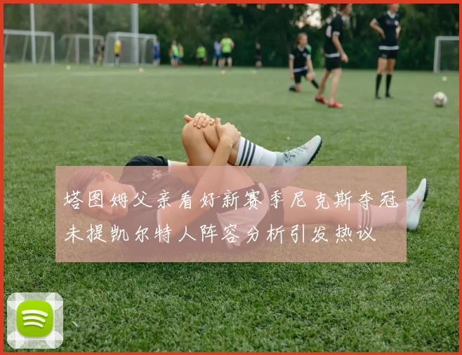 塔图姆父亲看好新赛季尼克斯夺冠未提凯尔特人阵容分析引发热议